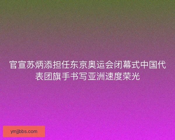 官宣苏炳添担任东京奥运会闭幕式中国代表团旗手书写亚洲速度荣光