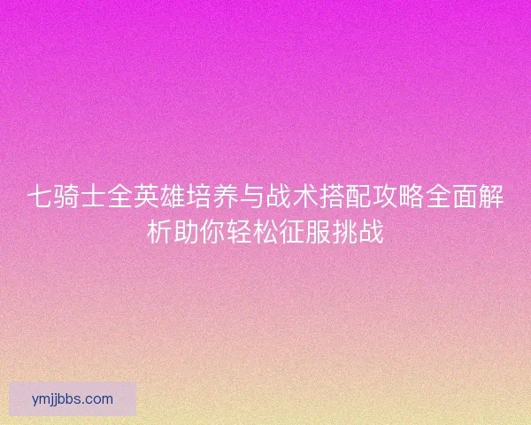 七骑士全英雄培养与战术搭配攻略全面解析助你轻松征服挑战
