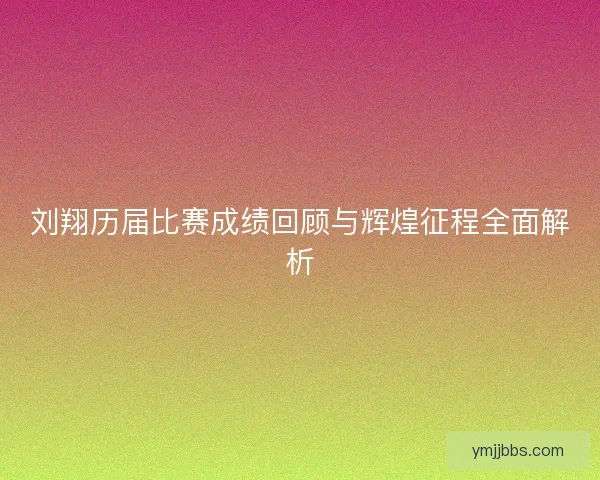 刘翔历届比赛成绩回顾与辉煌征程全面解析