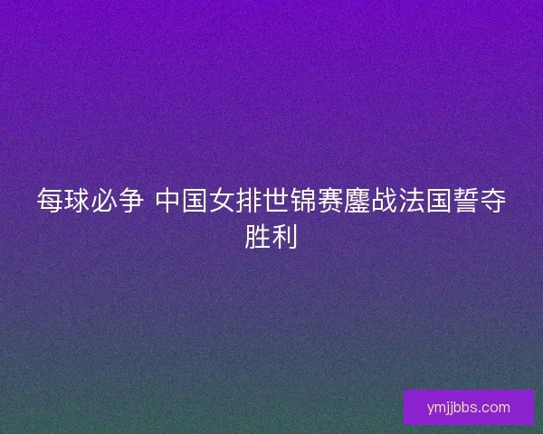 每球必争 中国女排世锦赛鏖战法国誓夺胜利