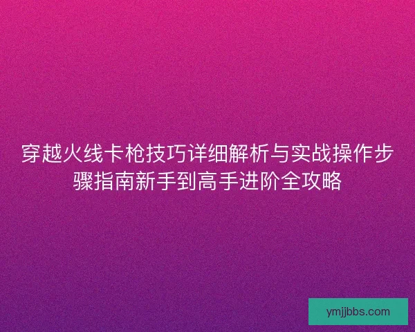 穿越火线卡枪技巧详细解析与实战操作步骤指南新手到高手进阶全攻略